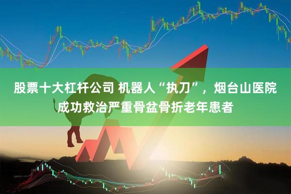 股票十大杠杆公司 机器人“执刀”，烟台山医院成功救治严重骨盆骨折老年患者