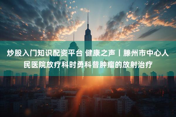炒股入门知识配资平台 健康之声丨滕州市中心人民医院放疗科时勇科普肿瘤的放射治疗