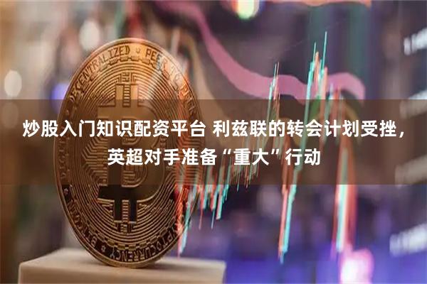 炒股入门知识配资平台 利兹联的转会计划受挫，英超对手准备“重大”行动
