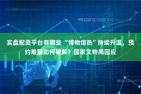 实盘配资平台有哪些 “博物馆热”持续升温，预约难题如何破解？国家文物局回应