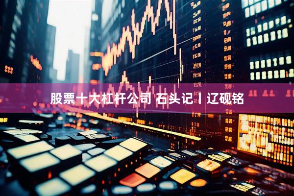 股票十大杠杆公司 石头记丨辽砚铭
