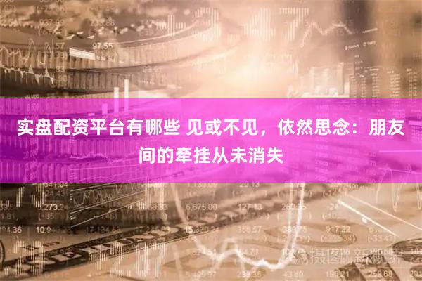 实盘配资平台有哪些 见或不见，依然思念：朋友间的牵挂从未消失