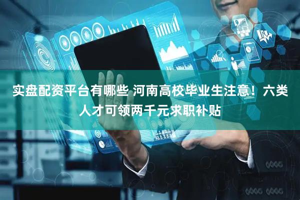 实盘配资平台有哪些 河南高校毕业生注意！六类人才可领两千元求职补贴