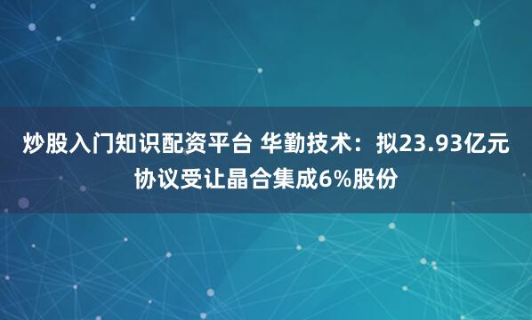 炒股入门知识配资平台 华勤技术：拟23.93亿元协议受让晶合集成6%股份