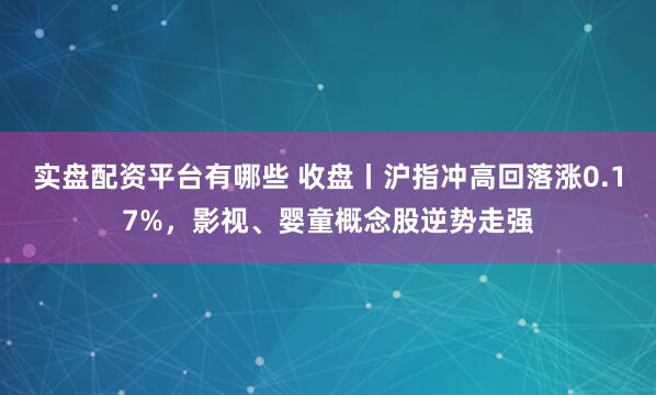 实盘配资平台有哪些 收盘丨沪指冲高回落涨0.17%，影视、婴童概念股逆势走强