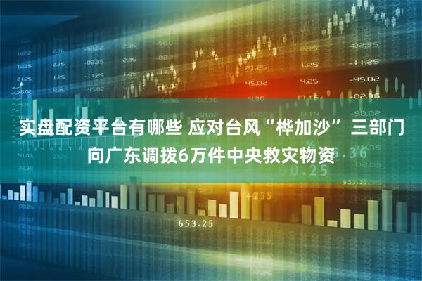 实盘配资平台有哪些 应对台风“桦加沙” 三部门向广东调拨6万件中央救灾物资