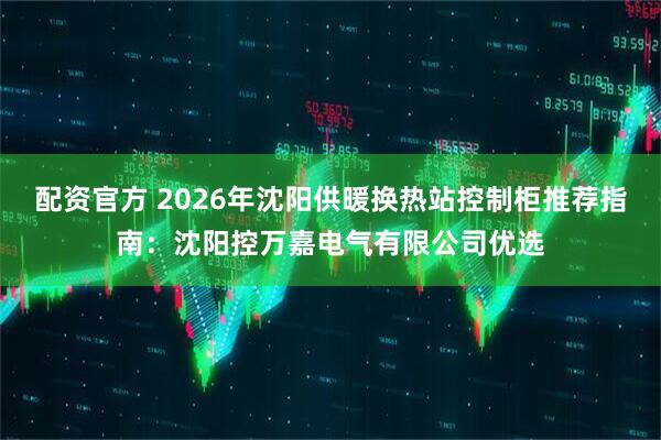 配资官方 2026年沈阳供暖换热站控制柜推荐指南：沈阳控万嘉电气有限公司优选