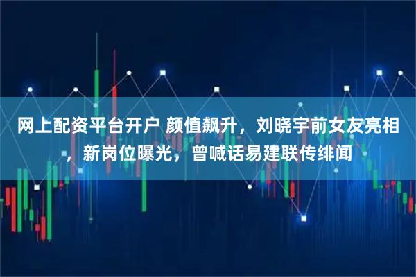 网上配资平台开户 颜值飙升，刘晓宇前女友亮相，新岗位曝光，曾喊话易建联传绯闻