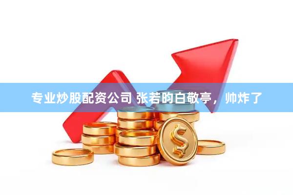 专业炒股配资公司 张若昀白敬亭，帅炸了