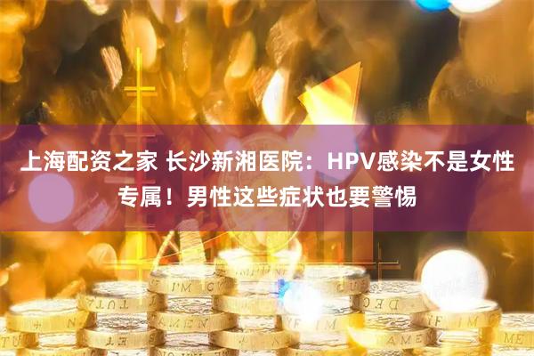 上海配资之家 长沙新湘医院：HPV感染不是女性专属！男性这些症状也要警惕