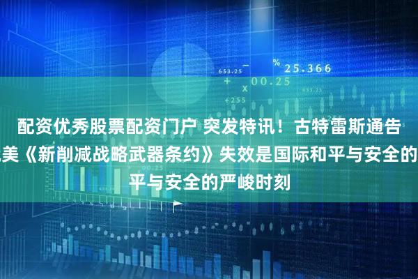 配资优秀股票配资门户 突发特讯！古特雷斯通告全球：俄美《新削减战略武器条约》失效是国际和平与安全的严峻时刻