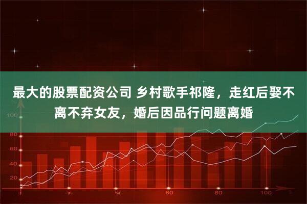 最大的股票配资公司 乡村歌手祁隆,走红后娶不离不弃女友,婚后因品行问题离婚