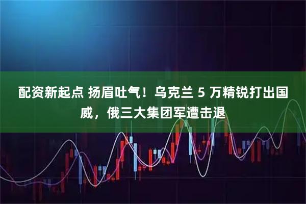 配资新起点 扬眉吐气!乌克兰 5 万精锐打出国威,俄三大集团军遭击退