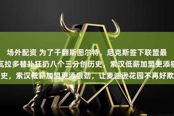 场外配资 为了干翻斯图尔特,尼克斯签下联盟最难惹的两个刺头,阿尔瓦拉多替补狂扔八个三分创历史,索汉低薪加盟更添狠劲,让麦迪逊花园不再好欺负