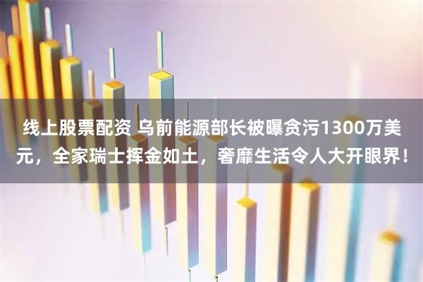 线上股票配资 乌前能源部长被曝贪污1300万美元,全家瑞士挥金如土,奢靡生活令人大开眼界!