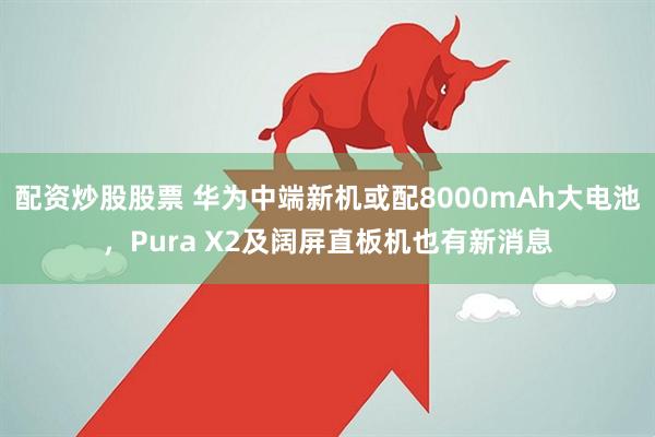 配资炒股股票 华为中端新机或配8000mAh大电池，Pura X2及阔屏直板机也有新消息