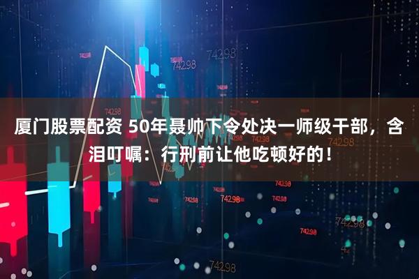厦门股票配资 50年聂帅下令处决一师级干部,含泪叮嘱:行刑前让他吃顿好的!