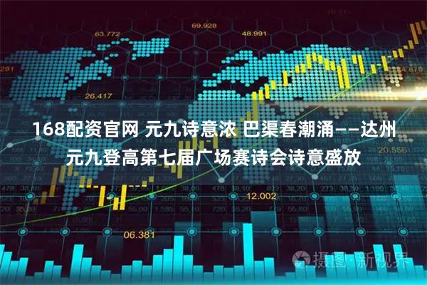 168配资官网 元九诗意浓 巴渠春潮涌——达州元九登高第七届广场赛诗会诗意盛放