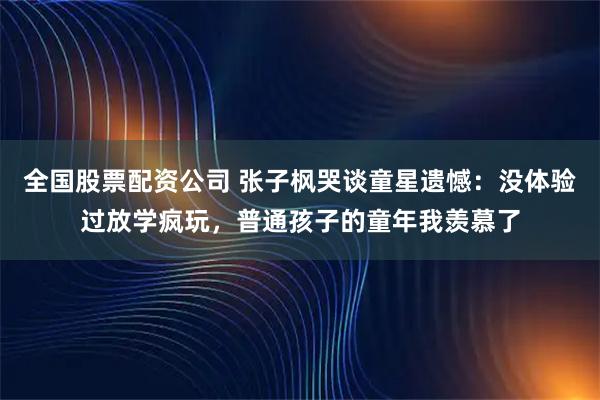 全国股票配资公司 张子枫哭谈童星遗憾:没体验过放学疯玩,普通孩子的童年我羡慕了