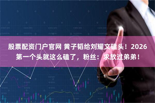 股票配资门户官网 黄子韬给刘耀文磕头！2026第一个头就这么磕了，粉丝：求放过弟弟！