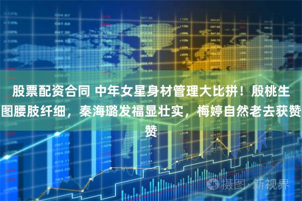 股票配资合同 中年女星身材管理大比拼！殷桃生图腰肢纤细，秦海璐发福显壮实，梅婷自然老去获赞