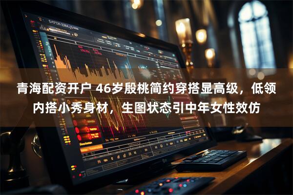 青海配资开户 46岁殷桃简约穿搭显高级,低领内搭小秀身材,生图状态引中年女性效仿