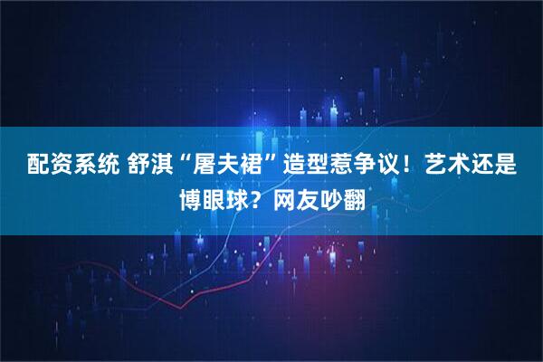 配资系统 舒淇“屠夫裙”造型惹争议!艺术还是博眼球?网友吵翻