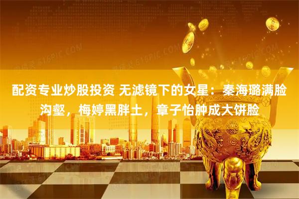 配资专业炒股投资 无滤镜下的女星:秦海璐满脸沟壑,梅婷黑胖土,章子怡肿成大饼脸