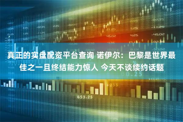 真正的实盘配资平台查询 诺伊尔：巴黎是世界最佳之一且终结能力惊人 今天不谈续约话题